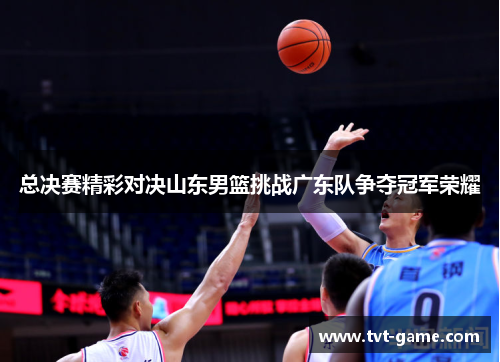 总决赛精彩对决山东男篮挑战广东队争夺冠军荣耀