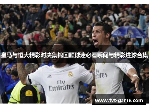 皇马与恒大精彩对决集锦回顾球迷必看瞬间与精彩进球合集